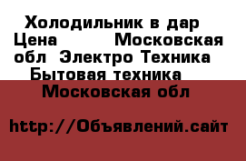 Холодильник в дар › Цена ­ 100 - Московская обл. Электро-Техника » Бытовая техника   . Московская обл.